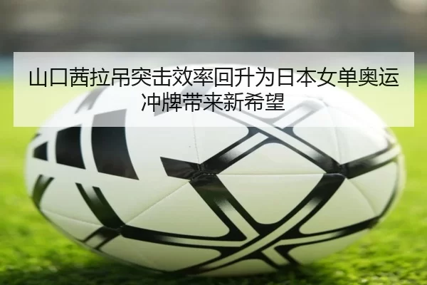 山口茜拉吊突击效率回升为日本女单奥运冲牌带来新希望
