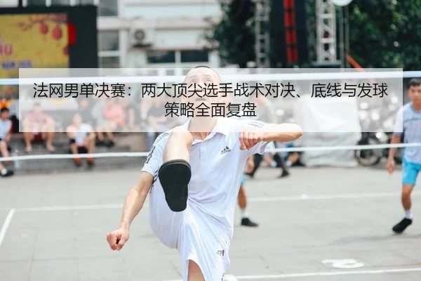 法网男单决赛：两大顶尖选手战术对决、底线与发球策略全面复盘