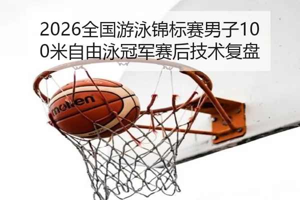 2026全国游泳锦标赛男子100米自由泳冠军赛后技术复盘