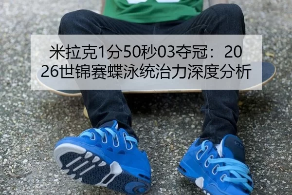 米拉克1分50秒03夺冠：2026世锦赛蝶泳统治力深度分析